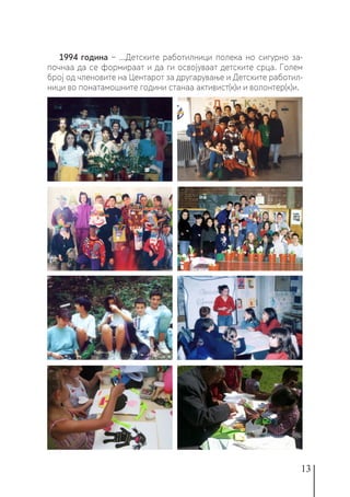 13
1994 година − ...Детските работилници полека но сигурно за-
почнаа да се формираат и да ги освојуваат детските срца. Голем
број од членовите на Центарот за другарување и Детските работил-
ници во понатамошните години станаа активист(к)и и волонтер(к)и.
 
