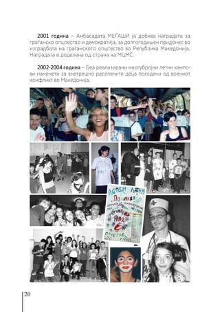 20
2001 година − Амбасадата МЕЃАШИ ја добива наградата за
граѓанско општество и демократија, за долгогодишен придонес во
изградбата на граѓанското општество во Република Македонија.
Наградата е доделена од страна на МЦМС.
2002-2004 година − Беа реализирани многубројни летни кампо-
ви наменети за внатрешно раселените деца погодени од воениот
конфликт во Македонија.
 