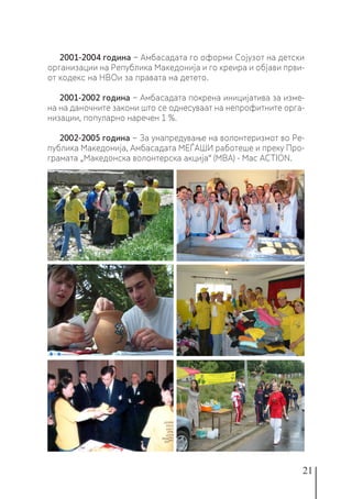 21
2001-2004 година − Амбасадата го оформи Сојузот на детски
организации на Република Македонија и го креира и објави први-
от кодекс на НВОи за правата на детето.
2001-2002 година − Амбасадата покрена иницијатива за изме-
на на даночните закони што се однесуваат на непрофитните орга-
низации, популарно наречен 1 %.
2002-2005 година − За унапредување на волонтеризмот во Ре-
публика Македонија, Амбасадата МЕЃАШИ работеше и преку Про-
грамата „Македонска волонтерска акција“ (МВА) - Mac ACTION.
 