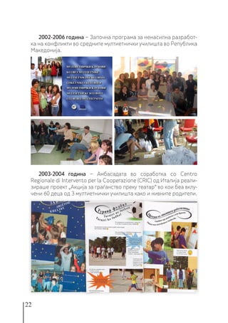 22
2002-2006 година − Започна програма за ненасилна разработ-
ка на конфликти во средните мултиетнички училишта во Република
Македонија.
2003-2004 година − Амбасадата во соработка со Centro
Regionale di Intervento per la Cooperazione (CRIC) од Италија реали-
зираше проект „Акција за граѓанство преку театар“ во кои беа вклу-
чени 60 деца од 3 мултиетнички училишта како и нивните родители.
 