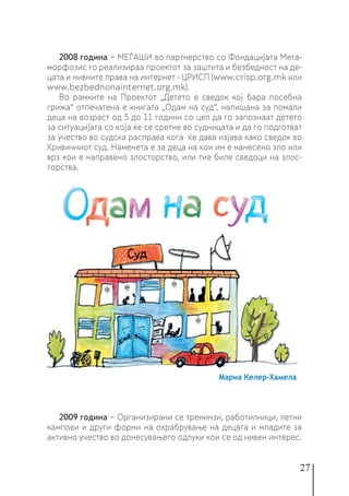 27
2008 година − МЕЃАШИ во партнерство со Фондацијата Мета-
морфозис го реализираа проектот за заштита и безбедност на де-
цата и нивните права на интернет - ЦРИСП (www.crisp.org.mk или
www.bezbednonainternet.org.mk).
Во рамките на Проектот „Детето е сведок кој бара посебна
грижа“ отпечатена е книгата „Одам на суд“, напишана за помали
деца на возраст од 5 до 11 години со цел да го запознаат детето
за ситуацијата со која ќе се сретне во судницата и да го подготват
за учество во судска расправа кога ќе дава изјава како сведок во
Кривичниот суд. Наменета е за деца на кои им е нанесено зло или
врз кои е направено злосторство, или тие биле сведоци на злос-
торства.
2009 година − Организирани се тренинзи, работилници, летни
кампови и други форми на охрабрување на децата и младите за
активно учество во донесувањето одлуки кои се од нивен интерес.
 