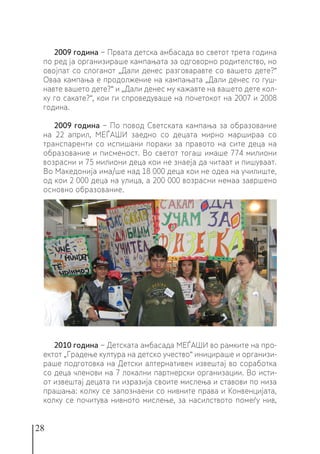 28
2009 година − Првата детска амбасада во светот трета година
по ред ја организираше кампањата за одговорно родителство, но
овојпат со слоганот „Дали денес разговаравте со вашето дете?“
Оваа кампања е продолжение на кампањата „Дали денес го гуш-
навте вашето дете?“ и „Дали денес му кажавте на вашето дете кол-
ку го сакате?‘‘, кои ги спроведуваше на почетокот на 2007 и 2008
година.
2009 година − По повод Светската кампања за образование
на 22 април, МЕЃАШИ заедно со децата мирно маршираа со
транспаренти со испишани пораки за правото на сите деца на
образование и писменост. Во светот тогаш имаше 774 милиони
возрасни и 75 милиони деца кои не знаеја да читаат и пишуваат.
Во Македонија има/ше над 18 000 деца кои не одеа на училиште,
од кои 2 000 деца на улица, а 200 000 возрасни немаа завршено
основно образование.
2010 година − Детската амбасада МЕЃАШИ во рамките на про-
ектот „Градење култура на детско учество“ иницираше и организи-
раше подготовка на Детски алтернативен извештај во соработка
со деца членови на 7 локални партнерски организации. Во исти-
от извештај децата ги изразија своите мислења и ставови по низа
прашања: колку се запознаени со нивните права и Конвенцијата,
колку се почитува нивното мислење, за насилството помеѓу нив,
 