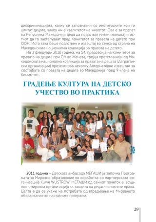 29
дискриминацијата, колку се запознаени со институциите кои ги
штитат децата, каков им е квалитетот на животот. Ова е за првпат
во Република Македонија деца да подготват нивен извештај и ис-
тиот да го застапуваат пред Комитетот за правата на детето при
ООН. Исто така беше подготвен и извештај во сенка од страна на
Македонската национална коалиција за правата на детето.
На 3 февруари 2010 година, на 54. предсесија на Комитетот за
правата на децата при ОН во Женева, тројца претставници од Ма-
кедонската национална коалиција за правата на децата (23 граѓан-
ски организации) презентираа неколку Алтернативни извештаи за
состојбата со правата на децата во Македонија пред 9 члена на
Комитетот.
2011 година − Детската амбасада МЕЃАШИ ја започна Програ-
мата за Мировно образование во соработка со партнерската ор-
ганизација Kurve WUSTROW. МЕЃАШИ од самиот почеток е, всуш-
ност, мировна организација за заштита на децата и нивните права.
Целта е да се укаже на потребата од вградување на Мировното
образование во наставните програми.
 