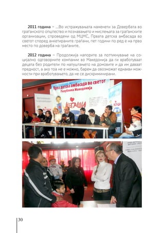 30
2011 година − ...Во истражувањата наменети за Довербата во
граѓанското општество и познавањето и мислењата за граѓанските
организации, спроведени од МЦМС, Првата детска амбасада во
светот според анкетираните граѓани, пет години по ред е на прво
место по доверба на граѓаните.
2012 година − Продолжија напорите за поттикнување на со-
цијално одговорните компании во Македонија да ги вработуваат
децата без родители по напуштањето на домовите и да им даваат
предност, а ако тоа не е можно, барем да овозможат еднакви мож-
ности при вработувањето, да не се дискриминирани.
 
