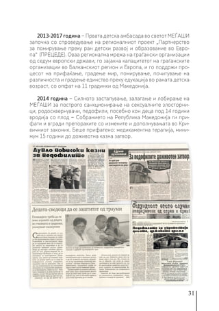 31
2013-2017 година − Првата детска амбасада во светот МЕЃАШИ
започна со спроведување на регионалниот проект „Партнерство
за помирување преку ран детски развој и образование во Евро-
па“ (ПРЕЦЕДЕ). Оваа регионална мрежа на граѓански организации
од седум европски држави, го зајакна капацитетот на граѓанските
организации во Балканскиот регион и Европа, и го поддржи про-
цесот на прифаќање, градење мир, помирување, почитување на
различноста и градење единство преку едукација во раната детска
возраст, со опфат на 11 градинки од Македонија.
2014 година − Силното застапување, залагање и лобирање на
МЕЃАШИ за построго санкционирање на сексуалните злосторни-
ци, родосквернувачи, педофили, посебно кон деца под 14 години
вродија со плод − Собранието на Република Македонија ги при-
фати и вгради препораките со измените и дополнувањата во Кри-
вичниот законик. Беше прифатено: медикаментна терапија, мини-
мум 15 години до доживотна казна затвор.
 