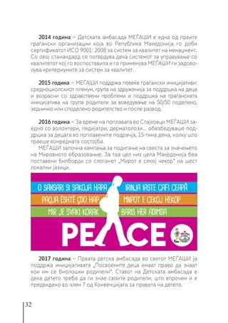 32
2014 година − Детската амбасада МЕЃАШИ е една од првите
граѓански организации која во Република Македонија го доби
сертификатот ИСО 9001: 2008 за систем за квалитет на менаџмент.
Со овој станандард се потврдува дека системот за управување со
квалитетот кој го воспоставила и го применува МЕЃАШИ ги задово-
лува критериумите за систем за квалитет.
2015 година − МЕЃАШИ поддржа повеќе граѓански иницијативи:
средношколскиот пленум, група на здруженија за поддршка на деца
и возрасни со здравствени проблеми и поддршка на граѓанската
иницијатива на група родители за воведување на 50/50 поделено,
зедничко или споделено родителство и после развод.
2016 година − За време на поплавата во Стајковци МЕЃАШИ за-
едно со волонтери, педијатри, дерматолози... обезбедуваше под-
дршка за децата во поплавените подрачја, 15-тина дена, колку што
траеше вонредната состојба.
МЕЃАШИ започна кампања за подигање на свеста за значењето
на Мировното образование. За таа цел низ цела Македонија беа
поставени билборди со слоганот „Мирот е секој чекор“ на шест
локални јазици.
2017 година − Првата детска амбасада во светот МЕЃАШИ ја
поддржа иницијативата „Посвоените деца имаат право да знаат
кои им се биолошки родители“. Ставот на Детската амбасада е
дека детето треба да ги знае своите родители, што впрочем и е
предвидено во член 7 од Конвенцијата за правата на детето.
 