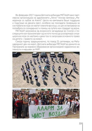 33
Во февруари 2017 година Детската амбасада МЕЃАШИ како парт-
нерска организација на здружението „Легис“ почнаа кампања „Ма-
кедонија со љубов за Алепо“. Целта на кампањата беше поддршка
и подигање на јавната свест, особено кај помладата генерација за
состојбата во која се наоѓат нивните врсници, со цел истакнување на
потребата со солидарност и помош на луѓето кои страдаат од војна.
МЕЃАШИ загрижена од енормното загадување во Скопје и по-
следиците кои произлегуват од истото почна да ја алармира ситуа-
цијата во која се наоѓаме и дека тоа го загрозува основното право
на детето – правото на живот.
Секоја година, традиционално, по повод 21 септември, на Меѓу-
народниот ден на мирот, Детската амбасада МЕЃАШИ во рамките на
Програмата за мировно образование организираме најразлични ак-
тивности и маршеви за МИР.
 