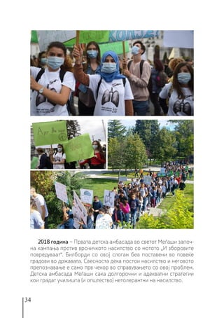 34
2018 година − Првата детска амбасада во светот Меѓаши започ-
на кампања против врсничкото насилство со мотото „И зборовите
повредуваат“. Билборди со овој слоган беа поставени во повеќе
градови во државата. Свесноста дека постои насилство и неговото
препознавање е само прв чекор во справувањето со овој проблем.
Детска амбасада Меѓаши сака долгорочни и адекватни стратегии
кои градат училишта (и општество) нетолерантни на насилство.
 
