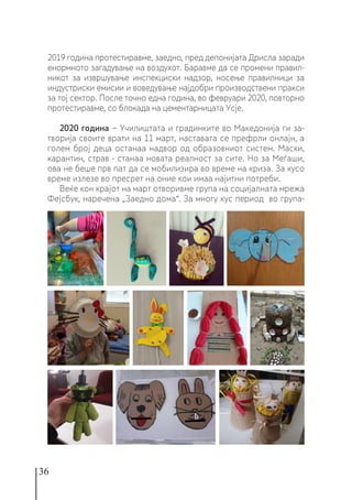 36
2019 година протестиравме, заедно, пред депонијата Дрисла заради
енормното загадување на воздухот. Баравме да се промени правил-
никот за извршување инспекциски надзор, носење правилници за
индустриски емисии и воведување најдобри производствени пракси
за тој сектор. После точно една година, во февруари 2020, повторно
протестиравме, со блокада на цементарницата Усје.
2020 година − Училиштата и градинките во Македонија ги за-
творија своите врати на 11 март, наставата се префрли онлајн, а
голем број деца останаа надвор од образовниот систем. Маски,
карантин, страв - станаа новата реалност за сите. Но за Меѓаши,
ова не беше прв пат да се мобилизира во време на криза. За кусо
време излезе во пресрет на оние кои имаа најитни потреби.
Веќе кон крајот на март отворивме група на социјалната мрежа
Фејсбук, наречена „Заедно дома“. За многу кус период во група-
 