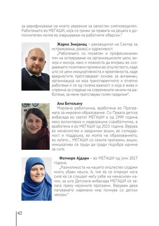 42
за верификување на моето уверение за овластен сметководител.
Работењето во МЕЃАШИ, која се грижи за правата на децата е до-
полнителен мотив во извршување на работните обврски.“
Жарко Змијанац − раководител на Сектор за
истражување, развој и одржливост.
„Работењето со посветен и професионален
тим на остварување на организациските цели, ви-
зија и мисија, како и можноста да влијаеш во соз-
давањето позитивни промени во општеството, каде
што се цени иницијативноста и креативноста, каде
вредностите претставуваат основа за ангажман,
организација на која транспарентното и отчетно
работење ѝ се од голема важност и која е жива и
спремна за следење на современите начини на ра-
ботење, за мене претставува голем предизик“.
Ана Битољану
Мировна работничка, вработена во Програ-
мата за мировно образование. Со Првата детска
амбасада во светот МЕЃАШИ е од 1999 година
како волонтерка и надворешна соработничка, а
вработена е во МЕЃАШИ од 2015 година. Верува
во ненасилство и заеднички акции, во солидар-
ност и поддршка, во моќта на образованието,
во луѓето... МЕЃАШИ со своите програми, акции,
иницијативи се труди да гради подобра иднина
за сите.
Фатмире Ајдари – во МЕЃАШИ од јули 2017
година.
„Разноликоста на нашето општество содржи
многу убави нешта. А, тие ќе се откријат кога
сите ќе се слушаaт меѓу себе на ненасилен на-
чин, за што Детската амбасада МЕЃАШИ се за-
лага преку нејзините програми. Верувам дека
патувањето наречено мир почнува со детски
чекори.“
 