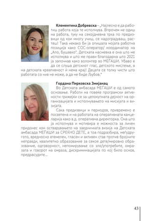 43
Клементина Добревска – „Најлесно е да рабо-
тиш работа која те исполнува. Впрочем не одиш
на работа, туку на секојдневна трка по предиз-
вици од кои многу учиш, се надоградуваш, рас-
теш! Така некако би ја опишала мојата работна
позиција како СОС-оператор/ координатор на
„Ало, Бушавко“. Детската насмевка е она што ме
исполнува и што ме прави благодарна што 2021
ја започнав како волонтер во МЕЃАШИ. Убаво е
да се слуша детскиот глас, детското мислење, а
на детската креативност ѝ нема крај! Децата се толку чисти што
работата со нив не може, а да не биде Љубов.“
Гордана Пирковска Змијанац
Во Детската амбасада МЕЃАШИ е од самото
основање. Работи на повеќе програмски актив-
ности грижејќи се за целокупната дејност на ор-
ганизацијата и исполнувањето на мисијата и ви-
зијата.
Сака предизвици и периодов, привремено е
посветена и на работата на оперативната канце-
ларија како в.д. оперативна директорка. Она што
ја исполнува и мотивира е можноста за личен
придонес кон остварувањето на заедничката визија на Детската
амбасада МЕЃАШИ за СРЕЌНО ДЕТЕ, а тоа подразбира, меѓудру-
гото, вредносно втемелен, гласен и активен став против бројните
неправди, квалитетно образование за секое дете/мировно обра-
зование, одговорност, непомирување со зло/употребите, омра-
зата и говорот на омраза, дискриминацијата по кој било основ,
предрасудите...
 