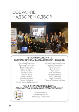 44
СОБРАНИЕ,
НАДЗОРЕН ОДБОР
ЧЛЕНОВИ НА НАДЗОРЕН ОДБОР НА
ПРВАТА ДЕТСКА АМБАСАДА ВО СВЕТОТ МЕЃАШИ СЕ:
Елена Јоциќ Блажевски,
Симонида Георгиевска
Драган Георгиевски
Магдалена Чоревска
Благој Чоревски
Весна Димчевска
Зумрета Јакупи
Ленче Здравкин
Евридика Шашкова
Наташа Стојковска
Никола Киселинов Боздоганов
Катерина Златановска Попова
Јулијана Зоксимовска
Коле Ангеловски
Драги Змијанац
Ајрије Дачи
Роза Василевска
Виолета Павловска
Сашо Трајковски
Лидија Мехинагиќ
Гордана Пирковска Змијанац
Снежана Јаневска
Елизабета Атанасова
Александар Ѓумберовски
ЧЛЕНОВИ НА СОБРАНИЕТО
НА ПРВАТА ДЕТСКА АМБАСАДА ВО СВЕТОТ МЕЃАШИ СЕ:
 
