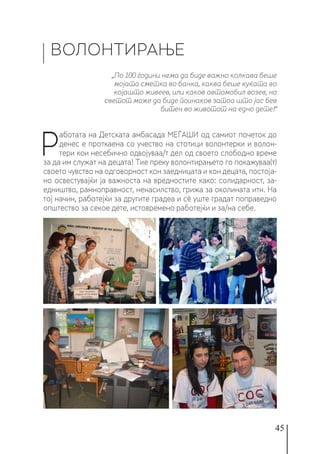 45
ВОЛОНТИРАЊЕ
Р
аботата на Детската амбасада МЕЃАШИ од самиот почеток до
денес е проткаена со учество на стотици волонтерки и волон-
тери кои несебично одвојуваа/т дел од своето слободно време
за да им служат на децата! Тие преку волонтирањето го покажуваа(т)
своето чувство на одговорност кон заедницата и кон децата, постоја-
но освестувајќи ја важноста на вредностите како: солидарност, за-
едништво, рамноправност, ненасилство, грижа за околината итн. На
тој начин, работејќи за другите градеа и сè уште градат поправедно
општество за секое дете, истовремено работејќи и за/на себе.
„По 100 години нема да биде важно колкава беше
мојата сметка во банка, каква беше куќата во
којашто живеев, или каков автомобил возев, но
светот може да биде поинаков затоа што јас бев
битен во животот на едно дете!“
 