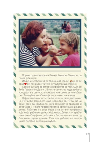 47
Порака од волонтерката Рената Јаневска Паневска по
повод јубилејот:
Искрени честитки за 30 годишниот јубилеј и од се
срце Ви посакувам уште многу јубилеи да славиме.
Среќна сум што ве запознав и работев со МЕЃАШИ, со
Тебе Горде и со Драги... Вие сте семејство каде љубовта
кон децата е светост, а помошта кон секое дете е обвр-
ска. Таа љубов несебично ја ширите на сите млади.
Најискрено многу сум среќна што сум дел од мозаикот
на МЕЃАШИ. Периодот како волонтер во МЕЃАШИ ми
беше еден од најубавите, кога всушност ја трасирав и
осознавав и мојата професионална ориентација до ден
денес. Работата со деца беше и ќе остане професија
која ќе ја работам целиот мој живот. Денес сум врабо-
тена како Социјален работник - Воспитувач во еден од
5-те мали групни домови. Сите кои работат со децата
имаат посебна енергија и љубов.
 