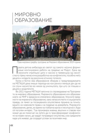 48
П
рвата детска амбасада во светот од самото нејзино форми-
рање континуирано работи на градење на Мирот. Една од
нејзините стратешки цели и насоки е превенција од насил-
ството преку ненасилна разработка на конфликтите, посебно меѓу
децата и младите од различно етничко потекло.
Колку е битно ова образование зборува и предупредувањето
на МЕЃАШИ дека имаше периоди во кои речиси немаше ден да не
се случи насилство во некое од училиштата, при што се плашеа и
децата и родителите.
Во 2011 година МЕЃАШИ започна со спроведување на Програма-
та за мировно образование. Мировното образование или образова-
нието за МИР е вредносно втемелено образование. Клучните вред-
ности на мировното образование, како ненасилството и социјалната
правда, се темел за посакуваната општествена промена за почиту-
вањето на човековите права и за градење на довербата. Мировното
образование, денес, во време на глобална криза и несигурност, буди
сѐ поголем интерес. Тоа промовира знаења, вештини и ставови кои
можат да им помогнат на луѓето да ги трансформираат конфликти-
те на мирен начин, да градат поправедни општества, а во средините
каде што живеат, да создадат услови за позитивен мир.
МИРОВНО
ОБРАЗОВАНИЕ
Прва мировна средба, програма за Мировно образование 2019 година
 