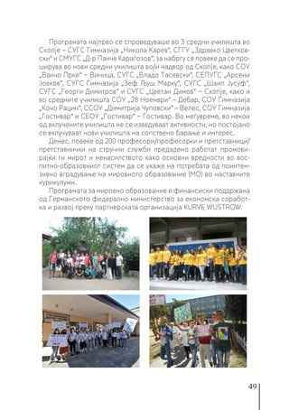 49
Програмата најпрво се спроведуваше во 3 средни училишта во
Скопје – СУГС Гимназија „Никола Карев“, СГГУ „Здравко Цветков-
ски“ и СМУГС „Д-р Панче Караѓозов“, за набргу сè повеќе да се про-
ширува во нови средни училишта во/и надвор од Скопје, како СОУ
„Ванчо Прке“ − Виница, СУГС „Владо Тасевски“, СЕПУГС „Арсени
Јовков“, СУГС Гимназија „Зеф Љуш Марку“, СУГС „Шаип Јусуф“,
СУГС „Георги Димитров“ и СУГС „Цветан Димов“ − Скопје, како и
во средните училишта СОУ „28 Ноември“ – Дебар, СОУ Гимназија
„Кочо Рацин“, ССОУ „Димитрија Чуповски“ – Велес, СОУ Гимназија
„Гостивар“ и СЕОУ „Гостивар“ − Гостивар. Во меѓувреме, во некои
од вклучените училишта не се изведуваат активности, но постојано
се вклучуваат нови училишта на сопствено барање и интерес.
Денес, повеќе од 200 професори/професорки и претставници/
претставнички на стручни служби предадено работат промови-
рајќи ги мирот и ненасилството како основни вредности во вос-
питно-образовниот систем да се укаже на потребата од поинтен-
зивно вградување на мировното образование (МО) во наставните
курикулуми.
Програмата за мировно образование е финансиски поддржана
од Германското федерално министерство за економска соработ-
ка и развој преку партнерската организација KURVE WUSTROW.
 