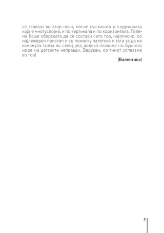 5
се ставаат во втор план, после суштината и содржината
која е многуслојна, и по вертикала и по хоризонтала. Голе-
ма беше обврската да се состави сето тоа, најописно, со
најлежерен пристап и со помалку патетика и тага за да не
измамува солза во секој ред додека пловиме по бурното
море на детските неправди. Верувам, со тимот успеавме
во тоа!
(Валентина)
 