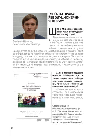 50
Ш
то е Мировно образова-
ние? Како Вие го дефи-
нирате тој поим?
- Би рекол дека нема една де-
финиција, но кога станува збор
за МЕЃАШИ, мислам дека тие
сакаат да го дефинираат како
работа со училиштата, да ги еду-
цираш луѓето за сè во врска со мирот. Поважно е дека МЕЃАШИ
се обидуваат да го променат образовниот систем, но не од горе
кон долу, туку тоа да го направат од дното кон врвот. За почеток
со едукација на наставниците, на пример, да работат со училишта,
особено со наставници кои се подготвени да учат. Тие се залага-
ат вистински да го направат тоа, внимателно и квалитетно, што е
мошне важен аспект.
Дали е можеби подобро
наместо постојано да ги
учиме децата дека треба да
стануваат лидери, победни-
ци, првенци, шампиони, да
стануваат миротворци?
- Морам апсолутно да се
согласам. Тоа е многу важна
точка која мора да ја покре-
неме, да станат миротворци,
Benjamin Blänkner,
регионален координатор
„МЕЃАШИ ПРАВАТ
РЕВОЛУЦИОНЕРНИ
ЧЕКОРИ!“
Соработката со
партнерската организација
KURVE Wustrow започната е во
далечната 1993 година и потоа
продолжува со низа обуки и
конкретни активности во
насока na градењето на мирот
 