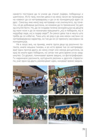 51
наместо постојано да ги учиме да станат лидери, победници и
шампиони. Исто така, мислам дека е на некој начин во природата
на човекот да се натпреваруваш и да си во конкуренција еден со
друг. Секогаш има некој вид натпревар и во училиштето, од поче-
ток, сè до добивање диплома, не можеме да го промениме тој дел
од општеството. Но, да се создава голема конкуренција кај децата
од мали нозе и да се назначува прашањето „кој е победник, кој е
најдобар овде, кој е лидер овде?“, би рекол дека тоа е нешто што
треба да се избегне. Така што, во ред е да има некои настани со
натпреварувачки карактер, но тие да не се премногу засновани на
конкуренција.
Не е лошо ако, на пример, имате група деца од различно по-
текло, имате мешани тимови, и во исто време тие се натпревару-
ваат едни против други, во некој спорт или некоја дисциплина, на
крај ќе имате еден победник, но сепак тие цело време се во заед-
ништво. Се дружат, поминуваат време заедно, се фотографираат.
Ги надминале разликите, културните разлики и другите стереоти-
пи, учат едни од други, разменуваат идеи, минуваат време заедно.
 