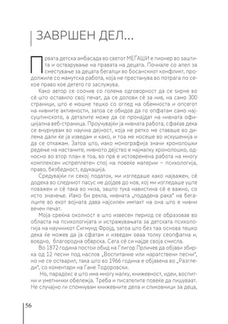 56
ЗАВРШЕН ДЕЛ…
П
рвата детска амбасада во светот МЕЃАШИ е пионер во зашти-
та и остварување на правата на децата. Почнале со апел за
сместување за децата бегалци во босанскиот конфликт, про-
должиле со мамутска работа, која не престанува во потрага по се-
кое право кое детето го заслужува.
Како автор се соочив со голема одговорност да се ѕирне во
сè што оставило свој печат, да се долови сè за нив, на само 300
страници, што е мошне тешко со оглед на обемноста и опсегот
на нивните активности, затоа се обидов да го опфатам само нај-
суштинското, а деталите може да се пронајдат на нивната офи-
цијална веб-страница. Проучувајќи ја нивната работа, сфаќав дека
се внурнувам во научна дејност, која не ретко ме ставаше во ди-
лема дали ќе ја изведам и како, и тоа ме носеше во искушенија и
да се откажам. Затоа што, иако монографија значи хронолошки
редење на настаните, нивното дејство е најмалку хронолошко, од-
носно во втор план е тоа, во прв е истовремена работа на многу
комплексен испреплетен спој на повеќе материи − психологија,
право, безбедност, едукација.
Средувајќи ги секој податок, ми изгледаше како најважен, сè
додека во следниот пасус не дојдев до нов, кој ми изгледаше уште
поважен и сè така во низа, зашто тука навистина сè е важно, со
исто значење. Иако би рекла, нивната „подадена рака“ на бега-
лците во екот војната дава најсилен импакт на она што е нивни
вечен печат.
Моја среќна околност е што извесен период се образовав во
областа на психологијата и истражувањата за детската психоло-
гија на научникот Сигмунд Фројд, затоа што без таа основа тешко
дека ќе можев да ја сфатам и изведам оваа толку сеопфатна и,
воедно, благородна обврска. Сега сè си најде своја смисла.
Во 1872 година постои обид на Глигор Прличев да објави збир-
ка од 12 песни под наслов „Воспитание или наратствени песни“,
но не се остварил, така што во 1966 година е објавена во „Разгле-
ди“, со коментари на Гане Тодоровски.
Но, парадокс е што има многу малку, книжевност, идеи, воспит-
ни и уметнички обележја. Треба и писателите повеќе да пишуваат.
Не случајно ги спомнувам книжевните дела и сликовници за деца,
 