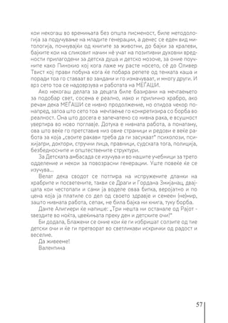 57
кои некогаш во времињата без општа писменост, биле методоло-
гија за подучување на младите генерации, а денес се еден вид ми-
тологија, почнувајќи од книгите за животни, до бајки за кралеви,
бајките кои на сликовит начин нè учат на позитивни духовни вред-
ности прилагодени за детска душа и детско мозоче, за оние поуч-
ните како Пинокио кој кога лаже му расте носето, сè до Оливер
Твист кој прави побуна кога ќе побара репете од тенката каша и
поради тоа го ставаат во зандани и го измачуваат, и многу други. И
врз сето тоа се надоврзува и работата на МЕЃАШИ.
Ако некогаш делата за децата биле базирани на мечтаењето
за подобар свет, сосема е реално, иако и прилично храбро, ако
речам дека МЕЃАШИ се нивно продолжение, но отидоа чекор по-
напред, затоа што сето тоа мечтаење го конкретизира со борба во
реалност. Она што досега е запечатено со нивна рака, е всушност
увертира во ново поглавје. Дотука е нивната работа, а понатаму,
ова што веќе го претставив низ овие страници и редови е веќе ра-
бота за која „своите ракави треба да ги засукаат“ психолози, пси-
хијатри, доктори, стручни лица, правници, судската тога, полиција,
безбедносните и општествените структури.
За Детската амбасада се изучува и во нашите учебници за трето
одделение и некои за повозрасни генерации. Уште повеќе ќе се
изучува...
Велат дека сводот се потпира на испружените дланки на
храбрите и посветените, такви се Драги и Гордана Змијанац, двај-
цата кои честопати и сами ја воделе оваа битка, веројатно и по
цена која ја платиле со дел од своето здравје и семеен (не)мир,
зашто нивната работа, сепак, не била бајка ни книга, туку борба.
Данте Алигиери ќе напише: „Три нешта ни останале од Рајот -
ѕвездите во ноќта, цвеќињата преку ден и детските очи!“
Би додала, Блажени се оние кои ќе ги избришат солзите од тие
детски очи и ќе ги претворат во светликави искрички од радост и
веселие.
Да живееме!
Валентина
 