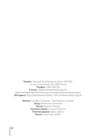 58
Издавач: Прва детска амбасада во светот МЕЃАШИ,
ул. „Коста Новаковиќ“ 22а, 1000 Скопје
Телефон: +3892 2465316
Е-пошта: info@childrensembassy.org.mk;
alobushavko@childrensembassy.org.mk; sos@childrensembassy.org.mk
Веб адреса: https://alobushavko.mk/mk/; www.childrensembassy.org.mk
Уредник: м-р Драги Змијанац – Претседател и основач
Автор: Валентина Ѓоргиевска
Лектор: Марина Гечевска
Насловна корица: Симона Стојкоска
Технички уредник: Дејан Јовески
Печати: Печатница „АЛМА“
 