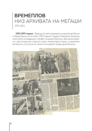8
1992-1997година − Веднаш по започнувањето на кризата во Босна
и Херцеговина, на 12 април 1992 година, Гордана Пирковска Змијанац
упати апел за поддршка и прифат на децата бегалци. Беа организира-
ни и дестинации во странски земји, хуманитарна помош и креативни
активности, со што им се помогна на шеесет илјади деца бегалци.
ВРЕМЕПЛОВ
НИЗ АРХИВАТА НА МЕЃАШИ
1992-2022
 