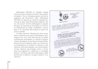 10
Амбасадата МЕЃАШИ во Сараево поради
тешките услови не беше во можност да ја разви-
ва идејата. Таа ги спасуваше децата од смртта,
надвиена над босанското небо. Амбасадата
МЕЃАШИ со седиште во Скопје ја презеде уло-
гата да ја шири оваа благородна идеја во све-
тот. Од самиот почеток Амбасадата на децата
бегалци од поранешна Југославија им помогна
во Македонија да најдат привремено згрижу-
вање и им овозможи дестинации во други ев-
ропски држави.
По една година во Македонија, свои канце-
ларии отворија многу други меѓународни орга-
низации кои, исто така, започнаа да се грижат
за бегалците, вклучувајќи ги и децата. Од друга
страна, блокадите на кои беше изложена Маке-
донија (грчкото ембарго), падот на стопанство-
то (затворањето на пазарот со бившите Ју-ре-
публики), преструктуирањето на општествениот
систем, нанесоа несогледиви штети и после-
дици кои индиректно и директно ги погодуваа
децата. Тоа беше знак дека Амбасадата треба
да започне со работа и на други проекти и ак-
тивности.
 