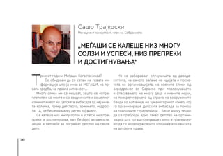 100
Менаџмент-консултант, член на Собранието
Сашо Трајкоски
„МЕЃАШИ се калеше низ многу
солзи и успеси, низ препреки
и достигнувања“
Т
риесет години Меѓаши. Кога поминаа?
Се обидувам да се сетам на првата ин-
формација што ја имав за МЕЃАШИ, на пр-
вата средба, на првата активност...
Многу слики ми се мешаат, зашто се испре-
плетиле и со моите и со заедничките и со целиот
изминат живот на Детската амбасада од нејзина-
та колепка, преку детството, зреењето, мудрос-
та.. .А, не беше ни малку лесен тој живот.
Се калеше низ многу солзи и успеси, низ пре-
преки и достигнувања, низ безброј активности,
акции и заложби за посреќно детство на секое
дете.
Не се забораваат случувањата од деведе-
сеттите, на самото раѓање на идејата и посве-
тата на организацијата, на воените слики од
аеродромот во Сараево при повлекувањето
и спасувањето на многу деца и нивните мајки,
на пресретнувањето од страна на вооружените
банди во Албанија, на хуманитарниот конвој кој
го организираше Детската амбасада за помош
на тамошните страдалници… Беше многу тешко
да се преброди едно такво детство на органи-
зација што тогаш почнуваше силно и прагматич-
но да го моделира своето влијание кон заштита
на детските права.
 