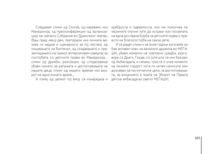 101
Следуваат слики од Скопје, од каравани низ
Македонија, од пресконференции од организа-
ција на свечено Собрание во Драмскиот театар,
(баш пред некој ден, претурајќи низ личната ар-
хива го најдов и сценариото за тој настан), од
пишувањето на билтенот, од создавањето и пре-
зентирањето на првиот алтернативен извештај за
состојбата со детските права во Македонија…
слики од дружби, разговори, од споделување
убави монети за раѓањата и достигнувањата на
нашите деца, слики од нашето зреење низ вио-
рот на едно минато време...
А токму од целиот тој виор се изнаредија и
храброста и одважноста, кои им помогнаа на
нејзините клучни луѓе да истраат кон посветата
на една доследна борба за детските права и пра-
вото на благосостојба на секое дете.
И се редат слики и за оние години кога веќе не
бев активен член на веселата дружина во МЕЃА-
ШИ, убави моменти на повторни средби, разго-
вори со Драги, Горде, со сите што се или беа дел
од Амбасадата, и секако, тука се и оние моменти
на личната гордост кога ги читам написите или
дознавам за постигнатите цели, за достигнувања-
та, за влијанието и моќта на Зборот на Првата
детска амбасада во светот МЕЃАШИ.
 