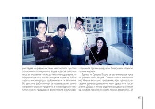 103
учествував на разни настани, неколкупати сум бил
со касичките по маркетите, водев и детска работил-
ница за пишување писмо до непознато другарче, ги
подучував децата, па им стигнуваа писма во Амба-
садата, некои и дојдоа од Куманово и се запознаа.
Во детските работилници се правеа разни рачно
направени украсни предмети, а и новогодишни чес-
титки и нив ги продававме волонтерите околу ново-
годишните празници на разни базари или во некои
големи маркети.
Еднаш на Средно Водно се организираше трка
со ролери меѓу децата. Пиевме топол планински
чај. Имаше еколошко предавање, а јас од мојот ра-
садник донесов дваесетина мали дрвца и ги поса-
дивме. Дојдоа и многу родители со децата, а некои
од нив беа познати личности, пејачи, спортисти… И
 