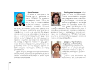 108
Драги Змијанац
Основач и претседател на
Првата детска амбасада во
светот МЕЃАШИ. Од нејзиното
основање во април 1992 до де-
нес се бори за правата на деца-
та, детската личност и нивните
најдобри интереси. Особено
се залага да се руши молкот за страдањето на
децата погодени од војната, децата-жртви на
педофилија и сексуална злоупотреба, децата
кои се исклучени од образованието, децата на
кои им се злоупотребува детскиот труд. Тој се
залага за сите прашања при остварување на
правата на детето за заедничко родителство
по развод, за правото посвоените деца да ги
знаат биолошките родители, за одговорно ро-
дителство, борба за чист воздух и здрава жи-
вотна средина и за градење култура за мир од
рана возраст.
ДрагиЗмијанацелидервомакедонскотограѓан-
ско општество, промотор на правата на децата во
земјата и на правата и заштитата на децата од на-
силство и злоупотреба.
Слободанка Богоевска рабо-
ти во МЕЃАШИ од 1998 година.
Покрај континуираното водење
на грижа за хигиената на објек-
тот, Слободанче е посветена на
работата на Дневниот центар за
деца, обезбедувајќи храна, об-
лека и други ресурси кои им се
потребни на децата. Таа секојдневно ја прима и
класифицира донираната облека и им ја распре-
делува на граѓаните од социјално ранливи кате-
гории кои се обраќаат во МЕЃАШИ. Унапреду-
вањето на благосостојбата на децата е нејзина
главна мотивација за работа.
Јорданка Черепналкова
-Трајкоска, во МЕЃАШИ од
2019 (септември) по вторпат,
првиот пат на штотуку отворе-
ниот СОС-телефон за деца и
млади во 1993 година до 1994
година. 
„Тогаш како апсолвент на
психологија во 2019 како пси-
 