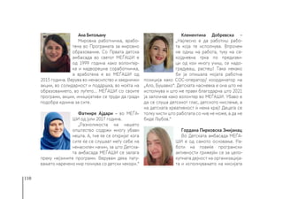 110
Ана Битољану
Мировна работничка, врабо-
тена во Програмата за мировно
образование. Со Првата детска
амбасада во светот МЕЃАШИ е
од 1999 година како волонтер-
ка и надворешна соработничка,
а вработена е во МЕЃАШИ од
2015 година. Верува во ненасилство и заеднички
акции, во солидарност и поддршка, во моќта на
образованието, во луѓето... МЕЃАШИ со своите
програми, акции, иницијативи се труди да гради
подобра иднина за сите.
Фатмире Ајдари – во МЕЃА-
ШИ од јули 2017 година.
„Разноликоста на нашето
општество содржи многу убави
нешта. А, тие ќе се откријат кога
сите ќе се слушаaт меѓу себе на
ненасилен начин, за што Детска-
та амбасада МЕЃАШИ се залага
преку нејзините програми. Верувам дека пату-
вањето наречено мир почнува со детски чекори.“
Клементина Добревска –
„Најлесно е да работиш рабо-
та која те исполнува. Впрочем
не одиш на работа, туку на се-
којдневна трка по предизви-
ци од кои многу учиш, се надо-
градуваш, растеш! Така некако
би ја опишала мојата работна
позиција како СОС-оператор/ координатор на
„Ало, Бушавко“. Детската насмевка е она што ме
исполнува и што ме прави благодарна што 2021
ја започнав како волонтер во МЕЃАШИ. Убаво е
да се слуша детскиот глас, детското мислење, а
на детската креативност ѝ нема крај! Децата се
толку чисти што работата со нив не може, а да не
биде Љубов.“
Гордана Пирковска Змијанац
Во Детската амбасада МЕЃА-
ШИ е од самото основање. Ра-
боти на повеќе програмски
активности грижејќи се за цело-
купната дејност на организација-
та и исполнувањето на мисијата
 