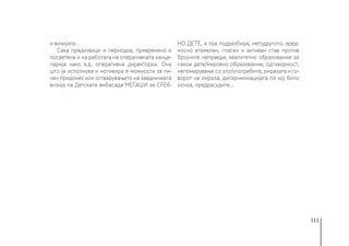 111
и визијата.
Сака предизвици и периодов, привремено е
посветена и на работата на оперативната канце-
ларија како в.д. оперативна директорка. Она
што ја исполнува и мотивира е можноста за ли-
чен придонес кон остварувањето на заедничката
визија на Детската амбасада МЕЃАШИ за СРЕЌ-
НО ДЕТЕ, а тоа подразбира, меѓудругото, вред-
носно втемелен, гласен и активен став против
бројните неправди, квалитетно образование за
секое дете/мировно образование, одговорност,
непомирување со зло/употребите, омразата и го-
ворот на омраза, дискриминацијата по кој било
основ, предрасудите...
 