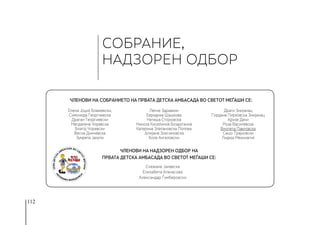 112
СОБРАНИЕ,
НАДЗОРЕН ОДБОР
Членови на Надзорен одбор на
Првата детска амбасада во светот Меѓаши се:
Елена Јоциќ Блажевски,
Симонида Георгиевска
Драган Георгиевски
Магдалена Чоревска
Благој Чоревски
Весна Димчевска
Зумрета Јакупи
Ленче Здравкин
Евридика Шашкова
Наташа Стојковска
Никола Киселинов Боздоганов
Катерина Златановска Попова
Јулијана Зоксимовска
Коле Ангеловски
Драги Змијанац
Гордана Пирковска Змијанац
Ајрије Дачи
Роза Василевска
Виолета Павловска
Сашо Трајковски
Лидија Мехинагиќ
Снежана Јаневска
Елизабета Атанасова
Александар Ѓумберовски
Членови на Собранието на Првата детска амбасада во светот Меѓаши се:
 