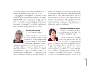 115
општество во реализација на мисијата и визијата на
Првата детска амбасада во светот МЕЃАШИ.
Ми беше чест да станам дел од ова светско дви-
жење МЕЃАШИ кое несебично се залага за правата
на децата (иднината на општеството), заштита, без-
бедност и вклучување на сите деца во образование-
то. Се бори против педофилија, родосквернавење,
сексуално злоставување, насилство, дискримина-
ција, против експлоатација на детскиот труд...
Елизабета Атанасова
Член на Надзорен одбор
Мојата љубов кон ангажманот
во Првата детска амбасада во све-
тот МЕЃАШИ дојде преку учителка-
та Роза Василевска. За да можев
подобро да ги разберам грижите
на децата и проблемите со кои се соочуваат исти-
те, Горде и Драги ми овозможија да бидам дел од
волонтерскиот тим на СОС-линијата. Така разбрав
колку МЕЃАШИ е сериоза институција, никогаш не
затаи ниту една дојава преку СОС-линијата, а голем
дел од случаите се решија во најдобар интерес за
детето.Сите дисфункционални појави преку проек-
ти биле изработени и јавноста била запознаена за
вредостите на секој чекор на МЕЃАШИ.Тимскиот
дух, вклученоста на лица од светот на театарот, об-
разованието, социјалната заштита, правото, психо-
логијата, државиот и приватниот сектор, како и не-
владиниот сектор, е уште еден поздрав за успешно
изработени задачи и активности.
Катерина Златановска Попова
Тренер за меки вештини & со-
ветник за развој на кариера, член
на Собрание од 2021 година
„Со МЕЃАШИ ни се спојуваа
патиштата неколкупати во те-
кот на мојот професионален
живот, почнувајќи од далечната 2000 година.
Сепак, нашата долгорочна соработка се случи
во 2019 година кога како тренер имав приви-
легија за првпат да работам со тимот на МЕЃА-
ШИ на нивниот личен и професионален развој,
создавајќи програма прилагодена на нивните
потреби. Запознавајќи ги душата и срцето, не
 