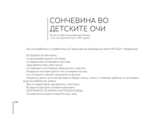 118
(На сите вработени и соработници од Првата детска амбасада во светот МЕЃАШИ - Македонија)
Во борбата за светлината,
го разоткривам вашето постоење,
се надраснавте до ѕвездени простори
сред времето како свеж процут
за човековото опстојување сред војните и ужасите.
Илјадници насолзени детски очи се вперени кон вас,
очи исплашени, збунети од виорите на војната.
Илјадници детски усни растреперени, бараат помош, милост и човекова добрина со испружени
раце кон вербата во човекот.
Вие се надраснавте, над времето и просторот.
Во вашите прегратки згрнавте-прегрнавте
НЕЗГРИЖЕНИ, ОСАМЕНИ И ИСПЛАШЕНИ ДЕЦА.
Сончевината ја видоа на вашите лица, чела,
СОНЧЕВИНА ВО
ДЕТСКИТЕ ОЧИ
Билтен на Детската амбасада Меѓаши,
„Ние сме иднината“ бр 3, 1995 година
 