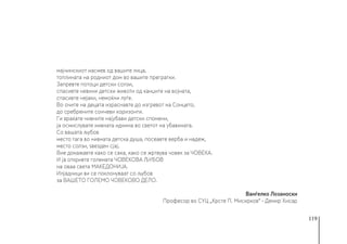 119
мајчинскиот насмев од вашите лица,
топлината на родниот дом во вашите прегратки.
Запревте потоци детски солзи,
спасивте невини детски животи од канџите на војната,
спасивте нејаки, немоќни луѓе.
Во очите на децата израснавте до изгревот на Сонцето,
до сребрените сончеви хоризонти.
Ги враќате нивните најубави детски спомени,
ја осмислувате нивната иднина во светот на убавината.
Со вашата љубов
место тага во нивната детска душа, посеавте верба и надеж,
место солзи, ѕвезден сјај.
Вие докажавте како се сака, како се жртвува човек за ЧОВЕКА.
И ја откривте големата ЧОВЕКОВА ЉУБОВ
на оваа света МАКЕДОНИЈА.
Илјадници ви се поклонуваат со љубов
за ВАШЕТО ГОЛЕМО ЧОВЕКОВО ДЕЛО.
Ванѓелко Лозаноски
Професор во СУЦ „Крсте П. Мисирков“ - Демир Хисар
 
