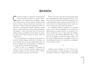 121
С
те размислувале ли некогаш на тема војна?
Што е војната? Се бориш за својот живот,
животот на најблиските, гладуваш, немаш
ни основна храна, немаш облека, немаш огрев,
немаш лекови, немаш електрична енергија, не-
маш пари, немаш слобода на движење, луѓето се
напнати и преплашени, фрчат куршуми, паѓаат
бомби, летаат шрапнели, луѓе во крв, повредени,
настрадани... Бегаш од својот дом. Во непознат
правец. Дома, на работа, на училиште, на улица,
на секое ќоше некој може да те убие. Тебе или
најблиските.
Во таа ситуација сè повеќе до израз доаѓа чо-
вечката злоба, омраза, себичност, егоизам, за-
вист, лудило, сите негативни карактеристики. На-
околу е безвластие, секојдневието и судбината
ти се во рацете на воените профитери.
Губиш сè што ти е најважно. Остануваш во
плач, во солзи, на улица, немоќен гледаш што се
случува и немаш моќ што било да сториш. Трепе-
риш. Се тресеш од страв, тага и болка.
За жал, лесно до тоа човек може да дојде. Иако
не сме верувале до пред некоја деценија и сè ни
било само од слушнато од баби и дедовци кога
ни раскажувале, како приказна пред спиење. Но,
потоа преку ноќ сфативме дека тоа во еден миг,
сето тоа може да стане ужасна реалност.
Но, надежта, верата, љубовта, би изгубиле
смисла, ако човек се предаде. И во најтешкото
сфаќа дека во ниеден момент не смее да го из-
губи спартанскиот дух. И дека мора да победи!
На свој начин. Да се бори. Да бара помош... Има
луѓе, ќе се најдат. Ќе помогнат. Дум спиро, спе-
ро!, рекле. Додека дишам, се надевам и тоа е она
што треба да нè води и во најтешкото, да бараме
спас за својот живот...
***
„Имаше многу смеење со тато“, никој не ос-
тана рамнодушен на оваа реплика со која завр-
ши филмот „Животот е убав“ (1997), во кој Гвидо
Војната!
 