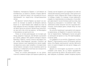 122
Орефиче, италијански Евреин и сопственик на
книжарница, ја користи својата плодна фанта-
зија да го заштити својот син од ужасите на ин-
тернирањето во нацистички концентрационен
логор.
Во филмот: таткото Евреин на својот син жи-
вотот во логорот за време на Втората светска
војна му го претставува како забава во која на
крај наводно ќе има и награда, а филмот немаше
на светот да му ја соопшти таа вистина толку бол-
но, ако сето тоа, сите тие ужасии, не беа видени
и прикажани низ детските очи.
Никој не остана рамнодушен ни на едно де-
тенце, децении подоцна, кое бегајќи од војната
во Сирија, заврши меѓу дивите немирни морски
бранови и брегот, чиниш спие во најсладок сон,
во желба (неостварена) наскоро спокојно да
грицка пуканки и да гледа филм во некое модер-
но европско кино, како можеби и погореспоме-
натиот филм. Случајот, по кој понатаму светот ја
промени и глобалната политика кон мигрантите.
Ајрлин! Дете − порака!
Никој не остана рамнодушен ни на громо-
гласното смеење на едно тригодишно девојче од
Сирија, кое во видеото што кружеше се смее на
секоја детонација на експлозија. Само затоа што
нејзиниот татко, Абдула Аби Салва ѝ објасни да
го победи стравот со смеење, откако девојчето
играјќи со пиротехника се уплашила и тој ја убе-
дил дека звукот на експлозија е детска игра, која
подоцна ја проширил и на воениот звук. Така,
малечката Салва секојпат кога ќе слушнала екс-
плозија, помислувала дека станува збор за игра
и се смеела.
Ах, кога би сакале да ги дознаете сите ужасии
на една војна, не барајте ги нивните статистики,
тие се поразителни. Пребарајте писмо кое дете
го напишало во врска со тоа. Или фотографија.
Сè ќе ви каже.
Се сеќавате ли на книгата „Дневникот на Ана
Франк“? Најпознатата книга за Втората светска
војна. Или барем најпознатиот наслов. Детските
книги се како огледало во кое јасно гледаш што
се случувало.
Децата се попогодени од војните и кога би
сопреле сите војни, би ги имале најсреќните
мали суштества на светот. Во војна луѓето стану-
ваат ѕверови, се убиваат, прават злодела, војната
 