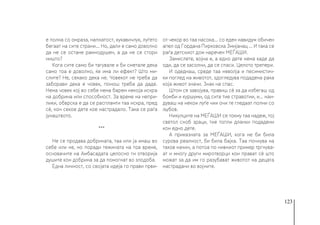 123
е полна со омраза, напнатост, кукавичлук, луѓето
бегаат на сите страни... Но, дали е само доволно
да не се остане рамнодушен, а да не се стори
ништо?
Кога сите само би тагувале и би сметале дека
само тоа е доволно, ќе има ли ефект? Што ми-
слите? Не, секако дека не. Човекот не треба да
заборави дека е човек, помош треба да даде.
Нема човек кој во себе нема барем некоја искра
на добрина или способност. За време на непри-
лики, обврска е да се распламти таа искра, пред
сè, кон секое дете кое настрадало. Така се раѓа
јунаштвото.
***
Не се продава добрината, таа или ја имаш во
себе или не, но поради тежината на тоа време,
основачите на Амбасадата целосно ги отворија
душите кон добрина за да помогнат во злодоба.
Една личност, со својата идеја го прави први-
от чекор во таа насока… со еден навидум обичен
апел од Гордана Пирковска Змијанац ... И така се
раѓа детскиот дом наречен МЕЃАШИ.
Замислете, војна е, а едно дете нема каде да
оди, да се засолни, да се спаси. Целото трепери.
И одеднаш, среде таа неволја и песимистич-
ки поглед на животот, здогледува подадена рака
која живот значи. Знак на спас.
Штом се завојува, правиш сè за да избегаш од
бомби и куршуми, од сите тие стравотии, и... наи-
дуваш на некои луѓе чии очи те гледаат полни со
љубов.
Никулците на МЕЃАШИ се токму таа надеж, тој
светол сноб зраци, тие топли дланки подадени
кон едно дете.
А приказната за МЕЃАШИ, кога не би била
сурова реалност, би била бајка. Таа почнува на
таков начин, а потоа по нивниот пример тргнува-
ат и многу други миротворци кои прават сè што
можат за да им го разубават животот на децата
настрадани во војните.
 