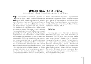 127
З
а Босна учевме на училиште. Слушавме ви-
цови за Мујо и Хасо. Првпат поминав низ
Босна кога одевме низ матурски екскур-
зии… Сутјеска… Неретва… Тјентиште… Вовчето
„Пампур“, мало како од каубојските филмови.
Бев вчудоневиден од убавината, од дивината,
од големината на таа земја. Потоа станав артист
и почнав да снимам филмови. Разни. „Народен
пратеник“, „Коњух планином“, „Среќните умираат
двапати“, „Неретва“, „Сутјеска“, „Азра“… се дел
од филмовите што ги снимав низ Босна. И тогаш
запознав многу краеви и многу луѓе од оваа пре-
красна земја. Во Босна војска отслужив, шофер-
ски положив, се заљубив, се одљубив, режирав
претстави, бев селектор на Шибеничкиот фести-
вал на детето и цела ја прокрстарив. Бев член на
жирито на куклениот фестивал во Бугојно. Мои
претстави учествувале на фестивалите во Брчко
и Јајце. Босна сум ја запознал во сите времен-
ски услови. Сум скијал на Јахорина и Бјелашни-
ца. Сум се смрзнувал на Макљен, Прозор, Коњиц,
Горни и Доњи Вакуф, Бусовача… Сум се капел
во Неретва, Јабланица, Босна… на море во Неум.
Кога цветаа липите сум шетал низ Мостар, Тре-
биње, Тузла, Бања Лука. На есен сум планинарел
и собирал печурки во Чемерно, Требевиќ, Пале…
УБАВА И СТРАШНА ЗЕМЈА!
САРАЕВО
Најмногу време имам поминато во Сараево.
Единствен град. Друг таков нема. Измешани ци-
вилизации, култури, вери… Баш чаршија, Веќни-
цата, хотел „Европа“, „Кикиќ“, „Слога“, Народно
позориште, Камерниот театар, Театарот за мла-
ди, Академијата… најубавите буреци, ќебапчиња
во сомун, палата Нурија, „Сирано“ , „Мориќа хан“,
Скендерија, Жељо, Сараево, најдобрите кошар-
кари,„Бијело дугме“, Кемал Монтено, Даворин
Поповиќ… Сликари, артисти, писатели, фил-
маџии, театарџии, спортисти, рокери, пијаници и
трезни, другари и пријатели.
ИМА НЕКОЈА ТАЈНА ВРСКА
Билтен на Детската амбасада Меѓаши, „Ние сме иднината“ бр 1, 1993 година
 
