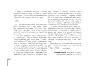 128
Сараево го помнам само по убаво. Првпат во
него престојував кога имав 20 години, последно
пред година и пол, три месеци пред да започне
војната. Што ли останало сега од овој град?
АНА
Во Сараево како во ниеден друг град имам
многу пријатели: Тото, Пфко, Мима, Мале-
цни, Тања, Штеф, Дубравка, Ѓоко, Вучко, Нека,
Чоле... Суљо, Мујо, Фата. Некои од нив не се по-
веќе меѓу живите. Некои се ранети и сакати за
цел живот.
Ана е девојче од седум години, моја пријател-
ка. Татко ѝ Драго - Хрват по потекло, е артист во
Театарот за млади и мој другар веќе 20 години.
Мајка и Жељка − Србинка, весела и убава, секре-
тарка во театарот, а пријателка веќе десет годи-
ни. Ана е значи дете од мешан брак. Што е по
националност? Каде ќе припадне? Во која мапа
ќе ја вкалупат? На која енклава ќе ја придодадат?
Ана е паметно, убаво и пред сè многу љубопит-
но девојче. Сè ја интересира. Ѝ раскажував разни
приказни од грчката митологија, Илијада и Оди-
сеја... Приказни од Шекспир... Постојано имаше
некои свои и чудни коментари. Многу ја сакаше
природата, беше планинар и стручњак за печурки.
Од кога почна војната, додека работеа телефон-
ските врски, бев во постојан контакт. Не сакаа
да излезат од Сараево, очајни и гладни. „Станав
стручњак за парадајз чорби од туби, се шегуваше
Жељка, алиштата како на закачалка ни висат“.
Последен пат разговарав пред три месеци...
Беа живи, стандардно изгладнети, а поголемиот
дел од денот го поминуваа во подрум, пркосно
решени да издржат и да останат во Сараево
до крај… додека се живи. И тогаш Ана ми рече:
„Чичко Коле, во ред е, не е ни така страшно,
единствено ми е жал што можам така млада да
загинам“. Оттогаш не знам ништо за нив! Се мо-
лам!!!
Каква врска има сево ова со Детскиот конзу-
лат? Не знам. Мислам дека има. Голема врска!
Огромна врска!
ИМА НЕКОЈА ТАЈНА ВРСКА!!!
Коле Ангеловски, амбасадор на Првата
детска амбасада во светот МЕЃАШИ.
 