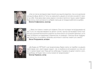13
„Ние не сме ја наследиле оваа планета од нашите родители, туку им ја должиме
на нашите Деца. Детето е Татко на човештвото, децата се копнеж на животот сами-
от за себе. Знам дека оваа нивна задача и мисија е прилично тешка и дека подраз-
бира многу, многу активности за барем малку да се помрдне работата на добро.
Влатко Стефановски, музичар
„...Веќе сте големи и знаете што правите. Она што последно ме воодушевува кај
вас е што се спротивставувате на целиот систем, притоа нагласувајќи колку е ва-
жно да се дознае биолошкиот родител на оние коишто се посвоени дечиња и, исто
така, се борите за подеднакво старателство по разводот. Секогаш ќе ве поддржу-
вам затоа што сте искрени, трпеливи, воспитани и секогаш знаете што сакате.“
Весна Петрушевска, актерка
„Да бидеш во МЕЃАШИ и да придонесуваш барем малку за подобро на децата
претставува чест, претставува гордост. Јас се вљубив во ентузијазмот, во она што
ми го презентираат како Прва детска амбасада. И додека ме држат нозете и умот,
се разбира, ќе бидам таму и колку можам ќе придонесувам.“
Благоја Чоревски, актер
 