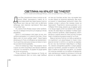130
Д
а не беа специјалните темни очилца на неј-
зиното убаво, црномуресто главче, ќе си
помислевме дека ова седумгодишно крупно
девојченце само сака да стане член на Детската
амбасада, како впрочем најголемиот број деца
кои доаѓаат тука.
Но, малата Лиле Ивчева имаше голем проблем.
Кај нас ја наведоа патиштата што водеа до негово
решавање.
Долго го запознаваше секој еден од нас, вни-
мателно допирајќи го со нежните прстиња. „Чичко
Драги, вие сте многу добар човек“ - беше првата
реченица што Лиле, ослободена од срамежливос-
та што дотогаш како да ја кочеше, ја кажа со приз-
вук на новостекната доверба.
Лиле не можеше да гледа. Така родена, таа во
Сојузот за слепи лица беше само бројка повеќе во
списокот на членовите, сè додека не дојде време
да тргне на училиште.
Тогаш од Велес беше повикана во Скопје, во
специјализираниот Дом за слепи, каде требаше
не само да посетува часови, туку и да живее таму
за цело време на нејзината едукација. Два месе-
ци јуначки го поднесуваше тамошниот живот, без
никакви услови и речиси без никаква грижа на
персоналот. Родителите самоиницијативно си ја
побараа Лиле назад, решени да ја одведат дома
и за неа да најдат учител кој приватно би ѝ држел
часови. Во оваа збрка се појавува г-ѓа Вера Цура-
кова, психолог од Велес. Оваа прекрасна, самоп-
регорна и широка жена ќе стане носител на една
нова и посреќна епизода во животот на Лиле.
Вера ја запозна Лиле во состојба на депресив-
на исцрпеност што резултираше со тешко стапу-
вање во контакт со луѓето и со чувство на недовер-
ба кон нив. Од почетокот таква беше и со Вера.
Но, нивната секојдневна дружба и учење доведу-
ваше до постепено „кршење на мразот“ кај Лиле.
Дури и љубов се роди меѓу нив двете. „Со намера
низ игра да излеземе од состојбата на депресија,
прво научивме да гледаме на часовник, а потоа да
вртиме на телефон − вели Вера и додава, а нас-
Светлина на крајот од тунелот
Билтен на Детската амбасада Меѓаши, „Ние сме иднината“ бр 2, 1994 година
 