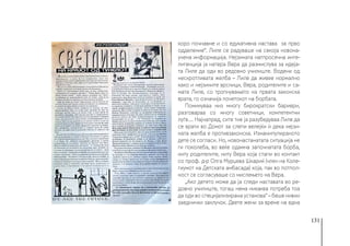 131
коро почнавме и со едукативна настава за прво
одделение“. Лиле се радуваше на секоја новона-
учена информација. Нејзината натпросечна инте-
лигенција ја натера Вера да размислува за идеја-
та Лиле да оди во редовно училиште. Водени од
нескротливата желба – Лиле да живее нормално
како и нејзините врсници, Вера, родителите и са-
мата Лиле, со тропнувањето на првата законска
врата, го означија почетокот на борбата.
Поминуваа низ многу бирократски бариери,
разговараа со многу советници, компетентни
луѓе.... Најнапред, сите тие ја разубедуваа Лиле да
се врати во Домот за слепи велејќи ѝ дека нејзи-
ната желба е противзаконска. Изманипулираното
дете се согласи. Но, новонастанатата ситуација не
ги поколеба, во веќе одамна започнатата борба,
ниту родителите, ниту Вера која стапи во контакт
со проф. д-р Олга Мурџева Шкариќ (член на Коле-
гиумот на Детската амбасада) која, пак во потпол-
ност се согласуваше со мислењето на Вера.
„Ако детето може да ја следи наставата во ре-
довно училиште, тогаш нема никаква потреба тоа
да оди во специјализирана установа“ – беше нивни
заеднички заклучок. Двете жени за време на една
 