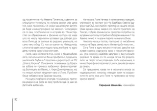 132
од посетите на г-ѓа Невена Пачемска, советник за
специјални училишта, го искажа својот став дека
тие, како психолози, не можат да дозволат детето
да биде изманипулирано од законот. Сложувајќи
се со ова, г-ѓа Пачемска ги испраќа во Министер-
ство за образование и физичка култура од каде
што по многу перипетии успеваат да добијат доз-
вола Лиле да се запише во редовно училиште, но
само како обид. Со тоа за првпат во Македонија,
силата на еден закон падна пред желбата на едно
дете, голема колку и самиот свет.
Лиле, како интелигентно, мило и трудољубиво
дете, лесно и целосно беше прифатено од децата,
учителката Љубица Тодорова и директорот на ОУ
„Благој Кирков“. Основните познавања од Брајо-
ва азбука ги пренесе љубезниот физиотерапевт
од болницата во Велес, г. Кире Димитриевски, кој
го имаше истиот хендикеп како и Лиле. Проблем
беше набавката на Брајова машина.
На сцена повторно стапува г-ѓа Шкариќ, препо-
рачувајќи ѝ на Вера во овој проблем да се јави во
Детската амбасада.
На малата Лиле Ивчева ѝ излеговме во пресрет,
стапувајќи во контакт со г-ѓа Барбара Кавена (ад-
вокат од САД, на службен престој во нашата земја).
Оваа хумана жена, заедно со своите пријатели од
Тексас, собраа финансиски средства потребни за
купување на толку потребната Брајова машина. Г-ѓа
Кавена лично ѝ ги врачи парите на малата Лиле.
Неколку месеци потоа, повторно со несебична
помош на Вера, семејството Ивчеви доби нов стан...
Сега Лиле е едно весело и палаво девојче кое
живее сосема нормално како и нејзините врсни-
ци. Има неколку најдобри другари и од училиште
редовно се враќа со по некоја петка. Од родите-
лите за својот осми роденден доби хармоника, а
чичко Кире физиотерапевтот, вети дека ќе ја научи
да свири.
Се прашуваме, каква ли е нејзината визија за
надворешниот, никогаш невиден свет на возрас-
ните по сето она што Лиле го преживеа за толку
кратко време?
Евридика Шашкова, новинарка
 
