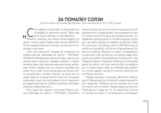 133
„С
ите идеали на овој свет се безначајни во
споредба со детската солза.“ Дали ова
мото некој некогаш го има сфатено?
Можеби, некогаш, во некоја војна водена од
некои големи идеи гледаа како умира ИДНИНА-
ТА во најчувствителниот момент на нејзиното из-
дигање и растење.
„Ние сме иднината“ пишува на плакатите на
Првата детска амбасада во светот – МЕЃАШИ,
Република Македонија. Каков апсурд – речиси во
секоја војна најмногу страдаат децата, а зарем
не велат дека таа кланица наречена војна започ-
нува токму поради нив, за нивната подобра ид-
нина. Не се знае точно колку деца загинале, кол-
ку се раселени, колкав е бројот на оние кои не
знаат каде им се родителите, оние кои останале
сирачиња, оние чие школување нагло завршило
во одделение коешто требало да биде само еден
чекор до образованието...
Кога пред три години се основа Првата дет-
ска амбасада во светот – МЕЃАШИ, основната
замисла беше да им се помогне на децата во об-
разованието; усовршување, запознавање на све-
тот преку милионите деца кои живеат во него. Со
тврдењето дека децата се посебна нација, се дој-
де и до реализација на идејата за Детска земја.
На почетокот тоа беше селото МЕЃАШИ кое се
наоѓа на тромеѓето на Босна и Херцеговина, Хр-
ватска и Србија. Војната го спречи создавањето
на детскиот свет во Босна, но самата идеја про-
должи да живее благодарение на брачниот пар
Гордана и Драги Змијанац. Може да се каже дека
денес во светот постојат неколку Детски амбаса-
ди, но единствено оваа, во Македонија, работи
со „полна пареа“, наспроти многуте тешкотии со
кои беше соочена.
Поради воената ситуација, Детската амбаса-
да во Македонија на почетокот имаше хуманита-
рен карактер. Требаше да се направи сè за да
се спасат што е можно повеќе деца од Босна и
Хецеговина и овде да им се овозможат основ-
ни услови за живот и понатамошно школување.
ЗА ПОМАЛКУ СОЛЗИ
Билтен на Детската амбасада Меѓаши, „Ние сме иднината“ бр 3, 1995 година
 