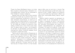 134
Покрај тоа, беше обезбедена помош и за голем
број социјално загрозени деца. Направени се и
психоздравствени проекти од кои најзначаен е
СОС-телефонот за деца и младинци.
Верувам дека цел еден број од ова значајно
списание би можел да се исполни само со ос-
новните информации за работата и успесите на
оваа невладина организација, но сакам да на-
гласам дека од особена важност е тоа што овде
разбраа дека не е доволно да се лекува болес-
та, туку треба да се работи на нејзиното спре-
чување, посебно ако е толку опасна како омра-
зата. Се одеше чекор по чекор – од основањето
на Центарот за другарување, дописната школа,
новинарските секции, ликовниот караван, сè до
основањето на Детската земја.
Првото детско парче земја во Македонија се
наоѓа во Скопје. Промоцијата на Првата детска
уличка беше одржана на 10 јуни 1994 година.
Улицата се наоѓа покрај училиштето „Лазо Ан-
геловски“. Затворена е за сообраќај, неубави
зборови и однесување, а отворена за дружење,
смеење, другарство. Основна замисла на овој
простор да се отвори можност за игра (кошар-
карски табли, маси за пинг-понг и слично). Ова
е само прва реализација на Детската земја, а во
иднина ќе има и повеќе. Задача на основачите
е да ги штитат Детската територија и објекти од
каква било злоупотреба (воена, верска, нацио-
нална...)
Ваквите проекти наменети за најмладите ге-
нерации имаат за цел проширување на нивни-
от видик и сознавање на светот и вистинските
вредности низ дружење, размена на информа-
ции, меѓусебно запознавање, што секако ќе ги
намалат недоразбирањата кои доведуваат до
отуѓување и на крајот до конфликт. За да нема
детски солзи на светот, за да можат новите гене-
рации на оваа планета да го подарат најдоброто
од својот ум и да гарантираат иднина на своите
наследници, неопходно е младите да се одвле-
чат од улиците, од загадувачите на природата и
луѓето. Детската амбасада дава најдобар можен
одговор на предизвиците на времето, впуштајќи
се во борба за секој млад живот. На денот на
промоцијата на детската улица во Скопје, на по-
сетителите им се делеа слатки. На јарболот ви-
сеше знамето, а на кошаркарското игралиште се
 