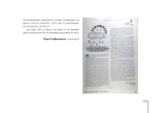 135
натпреваруваа најдобрите млади кошаркари од
двете скопски населби. Сето ова го разубавува-
ше ликовниот хепенинг.
Цел еден свет со деца и за деца, но не верувам
декаивозраснитебисепротивеледаживеатвонего.
Рајка Стефановска, новинарка
 